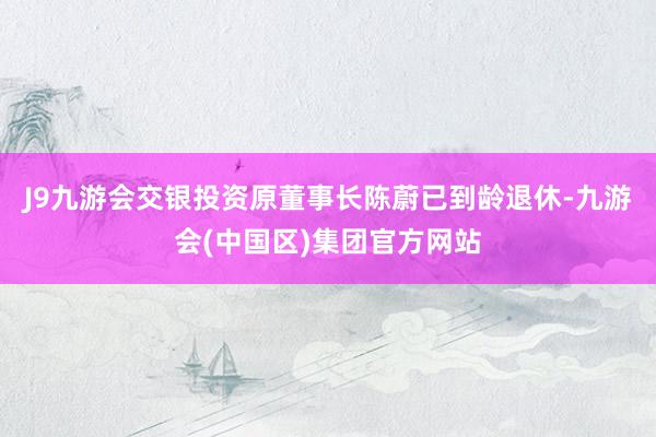 J9九游会交银投资原董事长陈蔚已到龄退休-九游会(中国区)集团官方网站