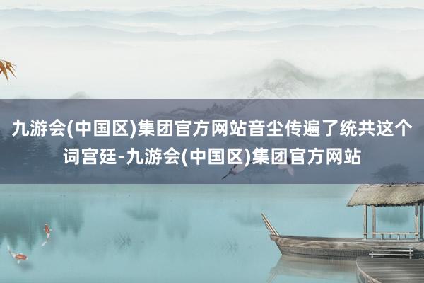 九游会(中国区)集团官方网站音尘传遍了统共这个词宫廷-九游会(中国区)集团官方网站