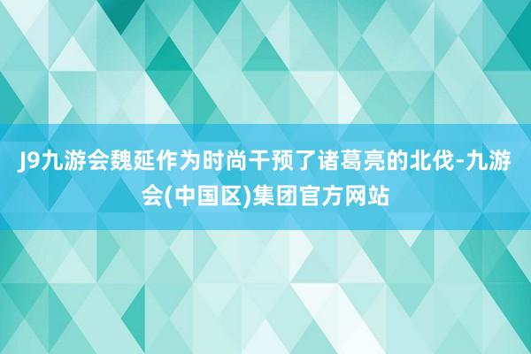 J9九游会魏延作为时尚干预了诸葛亮的北伐-九游会(中国区)集团官方网站