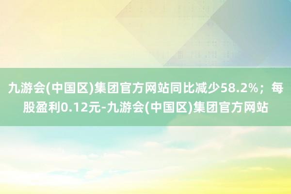 九游会(中国区)集团官方网站同比减少58.2%；每股盈利0.12元-九游会(中国区)集团官方网站