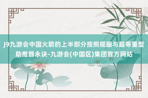 J9九游会中国火箭的上半部分按照规画与超等重型助推器永诀-九游会(中国区)集团官方网站