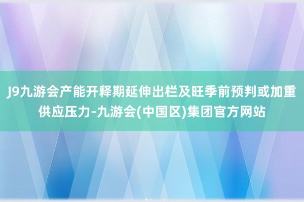 J9九游会产能开释期延伸出栏及旺季前预判或加重供应压力-九游会(中国区)集团官方网站