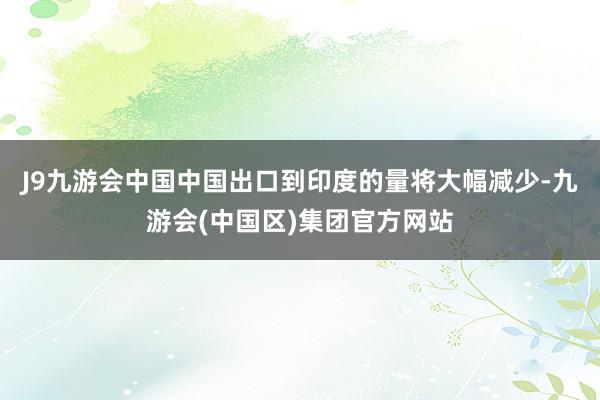 J9九游会中国中国出口到印度的量将大幅减少-九游会(中国区)集团官方网站