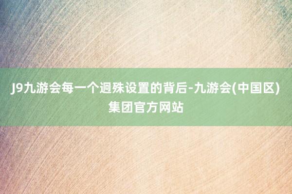 J9九游会每一个迥殊设置的背后-九游会(中国区)集团官方网站