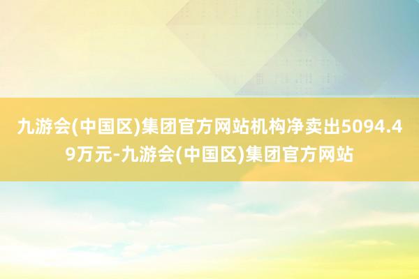 九游会(中国区)集团官方网站机构净卖出5094.49万元-九游会(中国区)集团官方网站
