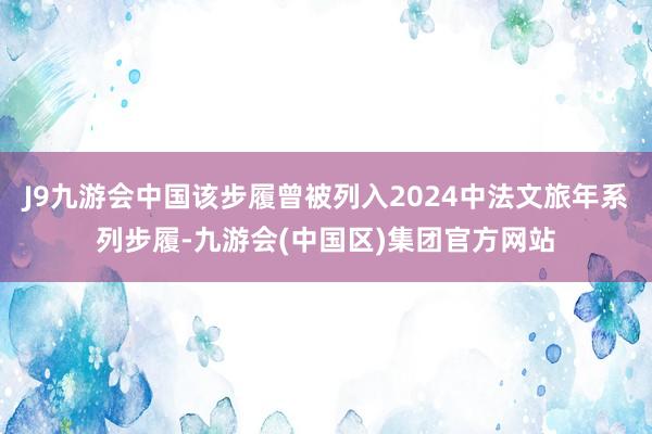 J9九游会中国该步履曾被列入2024中法文旅年系列步履-九游会(中国区)集团官方网站