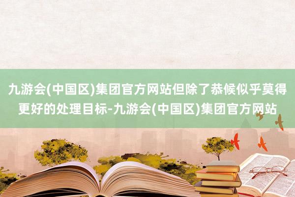 九游会(中国区)集团官方网站但除了恭候似乎莫得更好的处理目标-九游会(中国区)集团官方网站