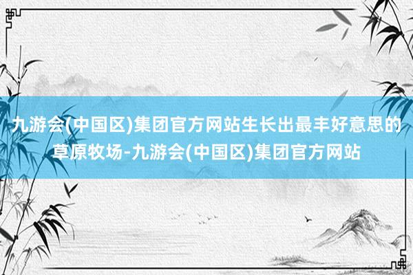 九游会(中国区)集团官方网站生长出最丰好意思的草原牧场-九游会(中国区)集团官方网站