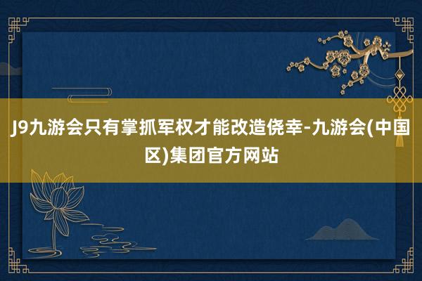 J9九游会只有掌抓军权才能改造侥幸-九游会(中国区)集团官方网站