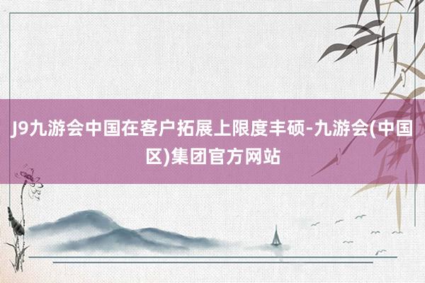J9九游会中国在客户拓展上限度丰硕-九游会(中国区)集团官方网站