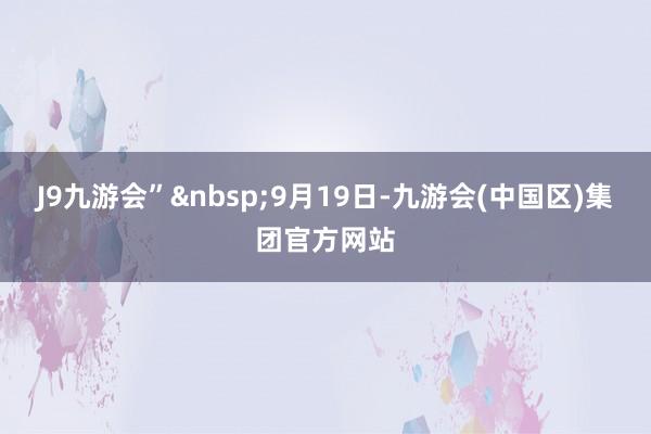 J9九游会”&nbsp;9月19日-九游会(中国区)集团官方网站