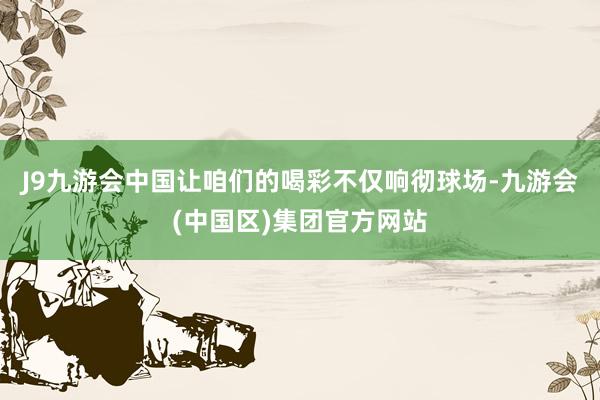 J9九游会中国让咱们的喝彩不仅响彻球场-九游会(中国区)集团官方网站
