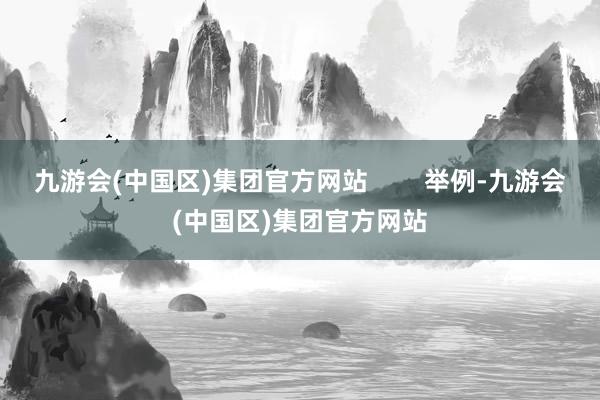 九游会(中国区)集团官方网站        举例-九游会(中国区)集团官方网站
