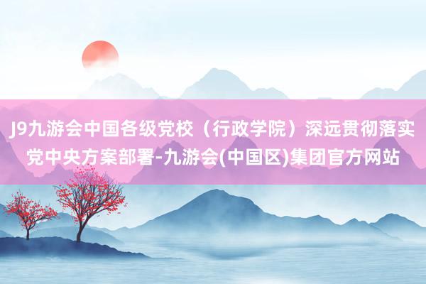 J9九游会中国各级党校（行政学院）深远贯彻落实党中央方案部署-九游会(中国区)集团官方网站