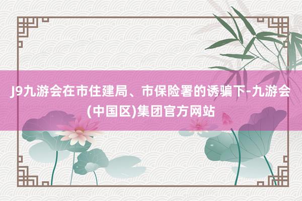 J9九游会在市住建局、市保险署的诱骗下-九游会(中国区)集团官方网站