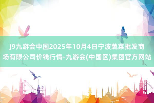 J9九游会中国2025年10月4日宁波蔬菜批发商场有限公司价钱行情-九游会(中国区)集团官方网站
