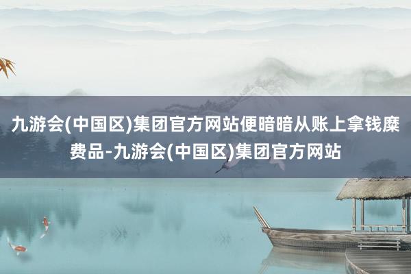 九游会(中国区)集团官方网站便暗暗从账上拿钱糜费品-九游会(中国区)集团官方网站