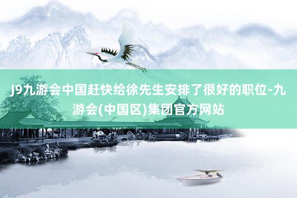 J9九游会中国赶快给徐先生安排了很好的职位-九游会(中国区)集团官方网站