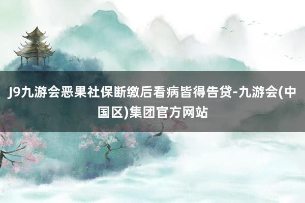 J9九游会恶果社保断缴后看病皆得告贷-九游会(中国区)集团官方网站