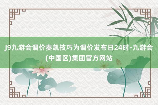 J9九游会调价奏凯技巧为调价发布日24时-九游会(中国区)集团官方网站