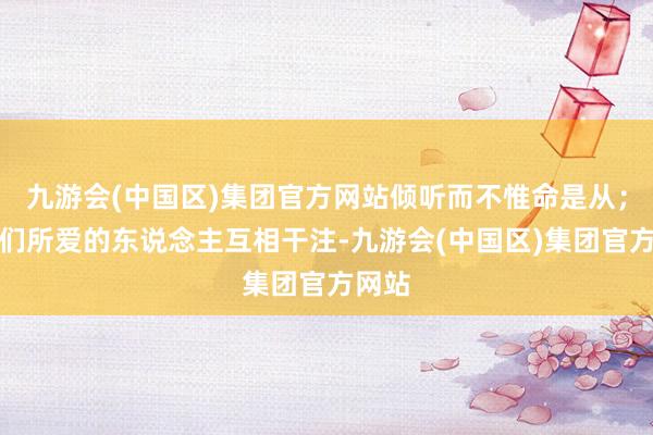 九游会(中国区)集团官方网站倾听而不惟命是从；和咱们所爱的东说念主互相干注-九游会(中国区)集团官方网站