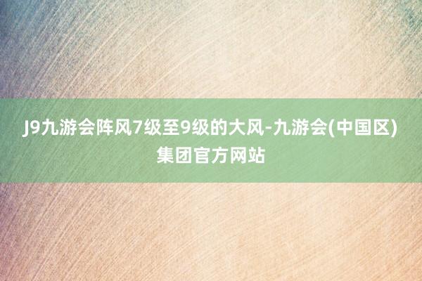 J9九游会阵风7级至9级的大风-九游会(中国区)集团官方网站