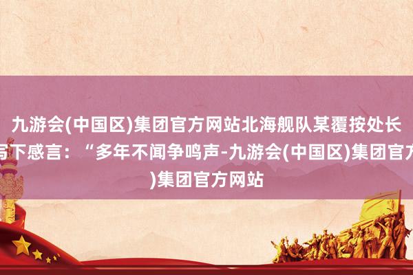 九游会(中国区)集团官方网站北海舰队某覆按处长深宵写下感言：“多年不闻争鸣声-九游会(中国区)集团官方网站