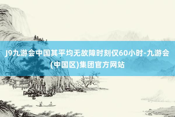 J9九游会中国其平均无故障时刻仅60小时-九游会(中国区)集团官方网站