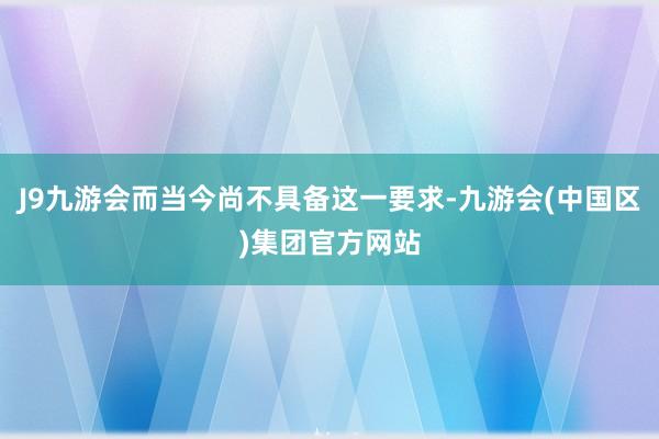 J9九游会而当今尚不具备这一要求-九游会(中国区)集团官方网站