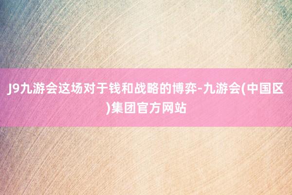J9九游会这场对于钱和战略的博弈-九游会(中国区)集团官方网站