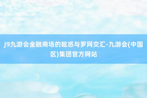 J9九游会金融商场的眩惑与罗网交汇-九游会(中国区)集团官方网站