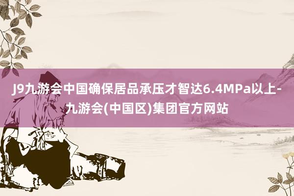 J9九游会中国确保居品承压才智达6.4MPa以上-九游会(中国区)集团官方网站