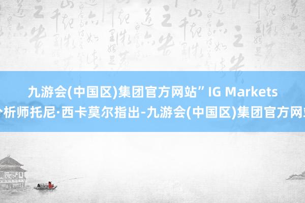 九游会(中国区)集团官方网站”　　IG Markets分析师托尼·西卡莫尔指出-九游会(中国区)集团官方网站