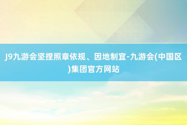 J9九游会坚捏照章依规、因地制宜-九游会(中国区)集团官方网站