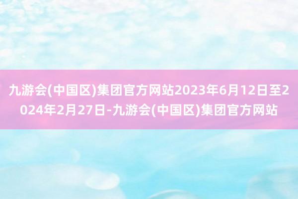 九游会(中国区)集团官方网站2023年6月12日至2024年2月27日-九游会(中国区)集团官方网站