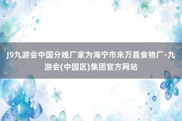 J9九游会中国分娩厂家为海宁市朱万昌食物厂-九游会(中国区)集团官方网站