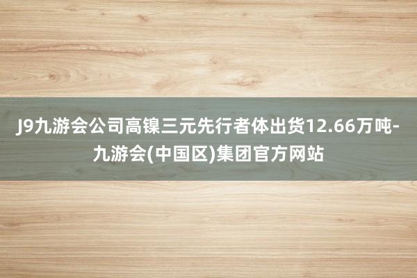 J9九游会公司高镍三元先行者体出货12.66万吨-九游会(中国区)集团官方网站