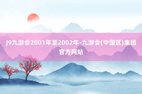 J9九游会2001年至2002年-九游会(中国区)集团官方网站