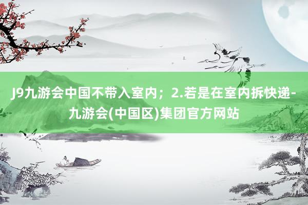 J9九游会中国不带入室内；2.若是在室内拆快递-九游会(中国区)集团官方网站