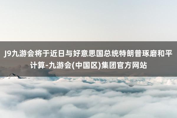 J9九游会将于近日与好意思国总统特朗普琢磨和平计算-九游会(中国区)集团官方网站