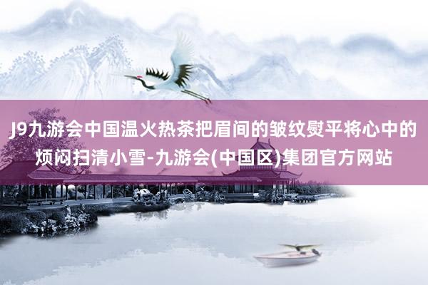 J9九游会中国温火热茶把眉间的皱纹熨平将心中的烦闷扫清小雪-九游会(中国区)集团官方网站