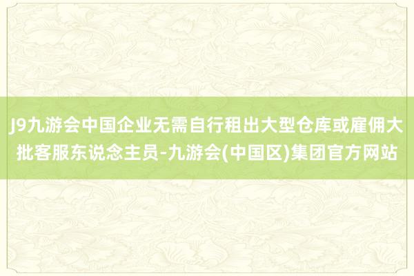J9九游会中国企业无需自行租出大型仓库或雇佣大批客服东说念主员-九游会(中国区)集团官方网站