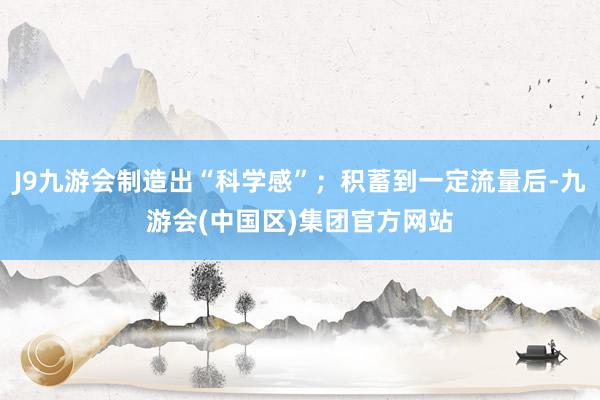 J9九游会制造出“科学感”；积蓄到一定流量后-九游会(中国区)集团官方网站