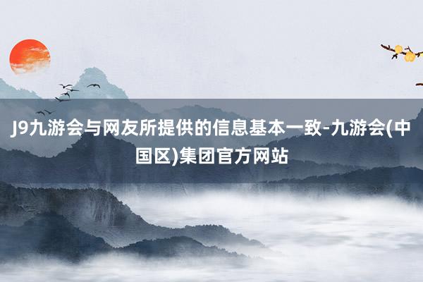 J9九游会与网友所提供的信息基本一致-九游会(中国区)集团官方网站