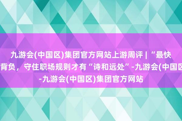 九游会(中国区)集团官方网站上游周评 | “最快女照料”被刑事背负，守住职场规则才有“诗和远处”-九游会(中国区)集团官方网站