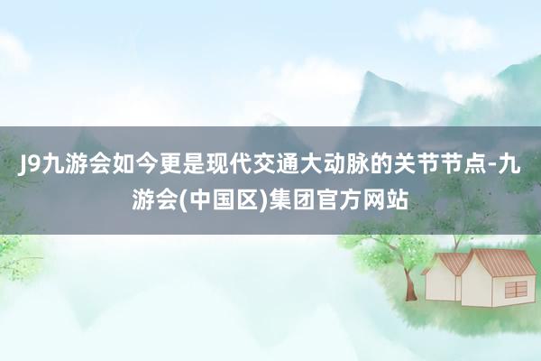 J9九游会如今更是现代交通大动脉的关节节点-九游会(中国区)集团官方网站