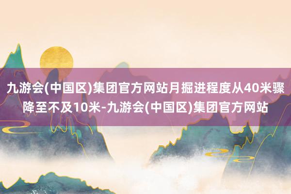 九游会(中国区)集团官方网站月掘进程度从40米骤降至不及10米-九游会(中国区)集团官方网站