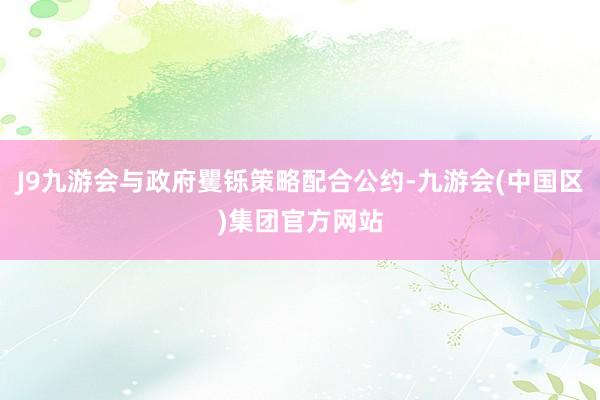 J9九游会与政府矍铄策略配合公约-九游会(中国区)集团官方网站