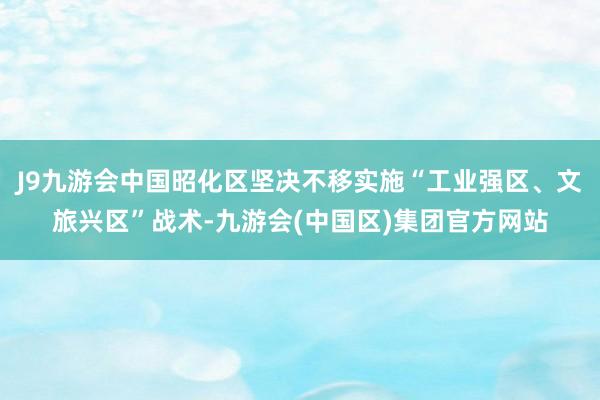 J9九游会中国昭化区坚决不移实施“工业强区、文旅兴区”战术-九游会(中国区)集团官方网站