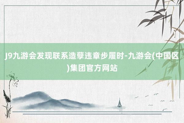 J9九游会发现联系造孽违章步履时-九游会(中国区)集团官方网站